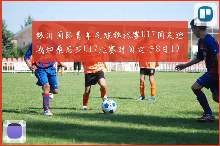 银川国际青年足球锦标赛U17国足迎战坦桑尼亚U17比赛时间定于8日19点35分