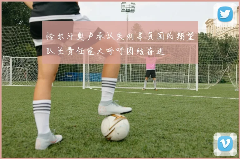 恰尔汗奥卢承认失利辜负国民期望队长责任重大呼吁团结奋进