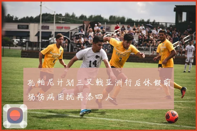 孔帕尼计划三叉戟亚洲行后休假前场伤病困扰再添四人