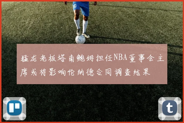 猛龙老板塔南鲍姆担任NBA董事会主席或将影响伦纳德合同调查结果