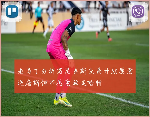 老马丁分析若尼克斯交易计划愿意送唐斯但不愿意放走哈特
