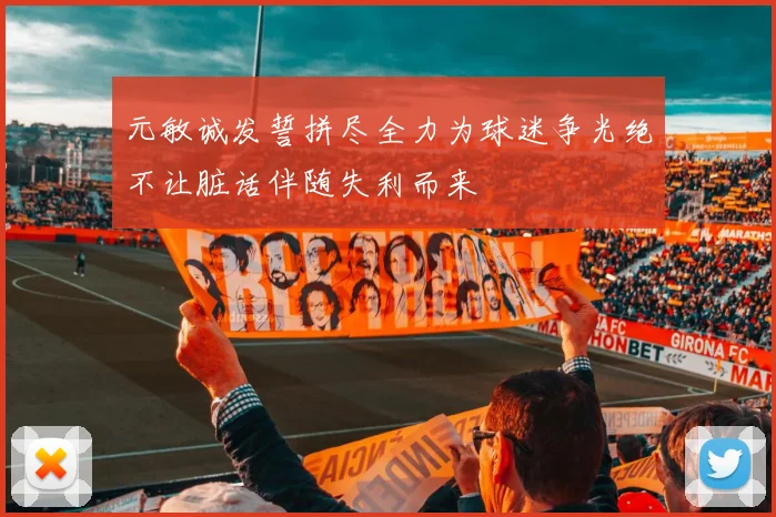 元敏诚发誓拼尽全力为球迷争光绝不让脏话伴随失利而来
