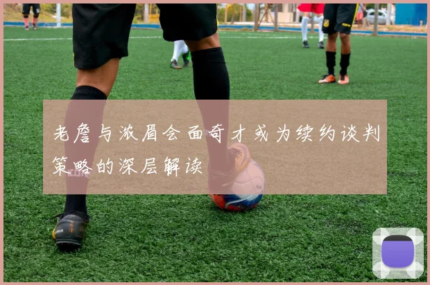 老詹与浓眉会面奇才或为续约谈判策略的深层解读