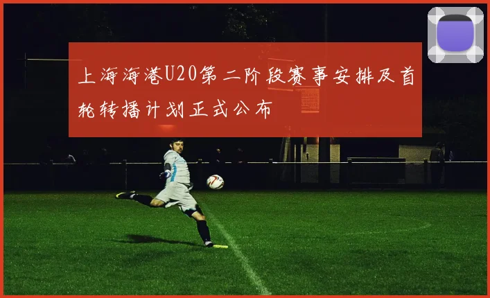 上海海港U20第二阶段赛事安排及首轮转播计划正式公布