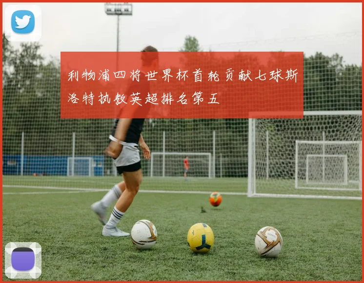 利物浦四将世界杯首轮贡献七球斯洛特执教英超排名第五