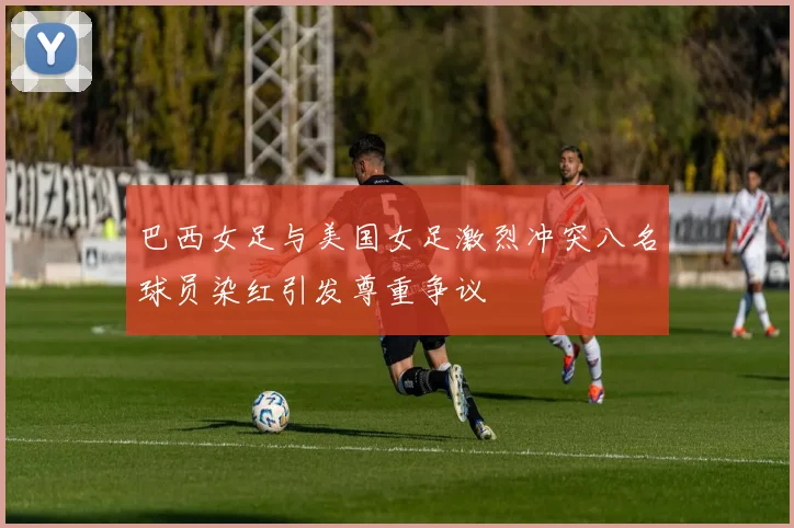 巴西女足与美国女足激烈冲突八名球员染红引发尊重争议