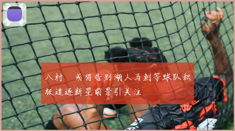 八村塁或将告别湖人马刺等球队积极追逐新星前景引关注