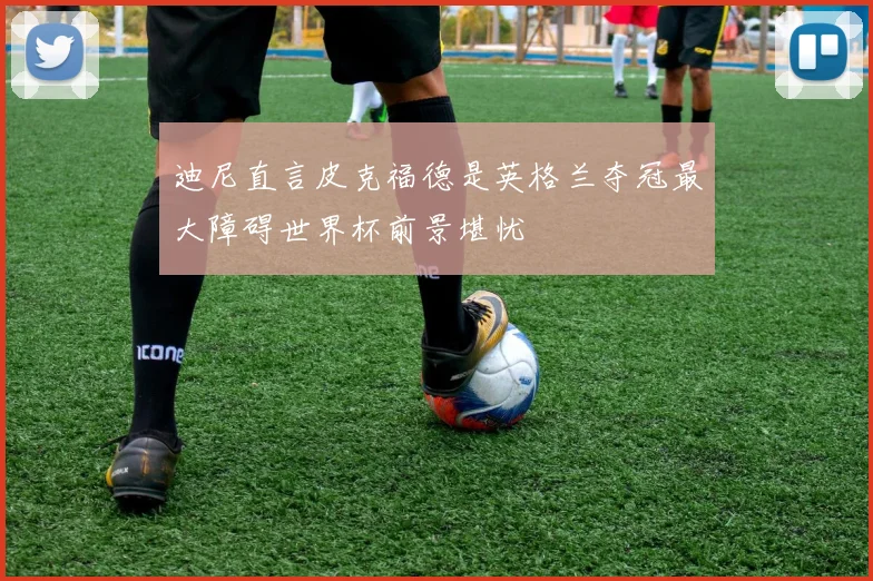 迪尼直言皮克福德是英格兰夺冠最大障碍世界杯前景堪忧